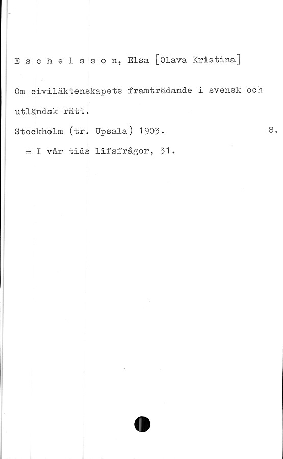  ﻿Eschelsson, Elsa [Olava Kristina]
Om civiläktenskapets framträdande i svensk och
utländsk rätt.
Stockholm (tr. Upsala) 1903*	8.
= I vår tids lifsfrågor, 31.